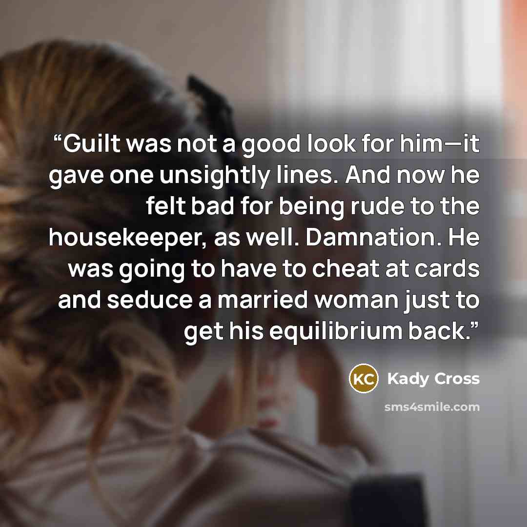 “Guilt was not a good look for him—it gave one unsightly lines. And now he felt bad for being rude to the housekeeper, as well. Damnation. He was going to have to cheat at cards and seduce a married woman just to get his equilibrium back.” quote by Kady Cross