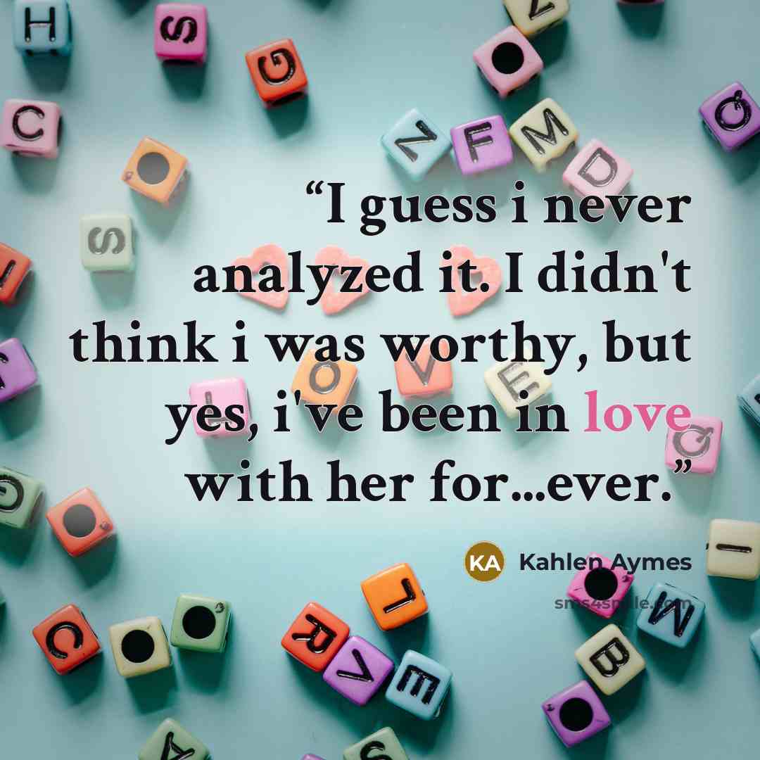 “I guess i never analyzed it. I didn't think i was worthy, but yes, i've been in love with her for...ever.” quote by Kahlen Aymes