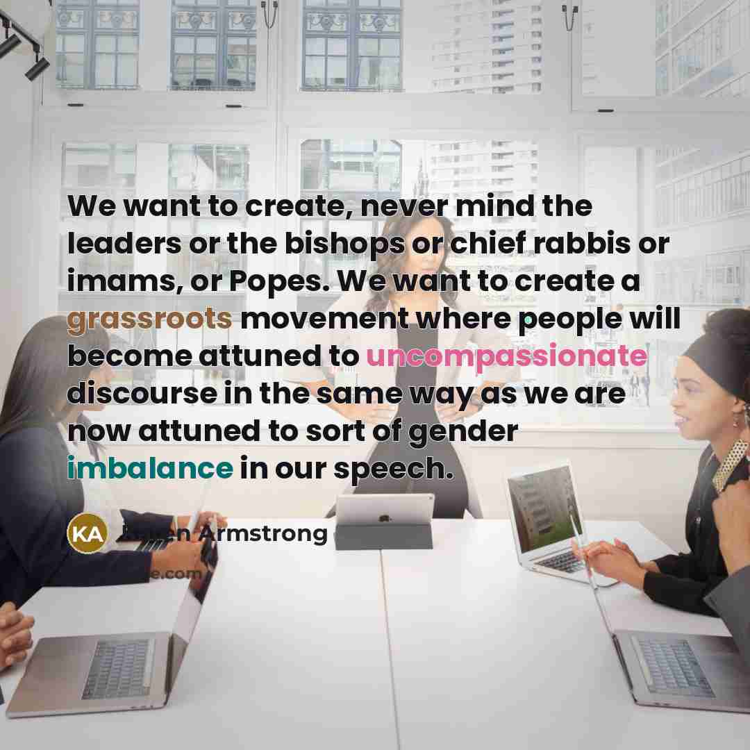 “We want to create, never mind the leaders or the bishops or chief rabbis or imams, or Popes. We want to create a grassroots movement where people will become attuned to uncompassionate discourse in the same way as we are now attuned to sort of gender imbalance in our speech.” quote by Karen Armstrong