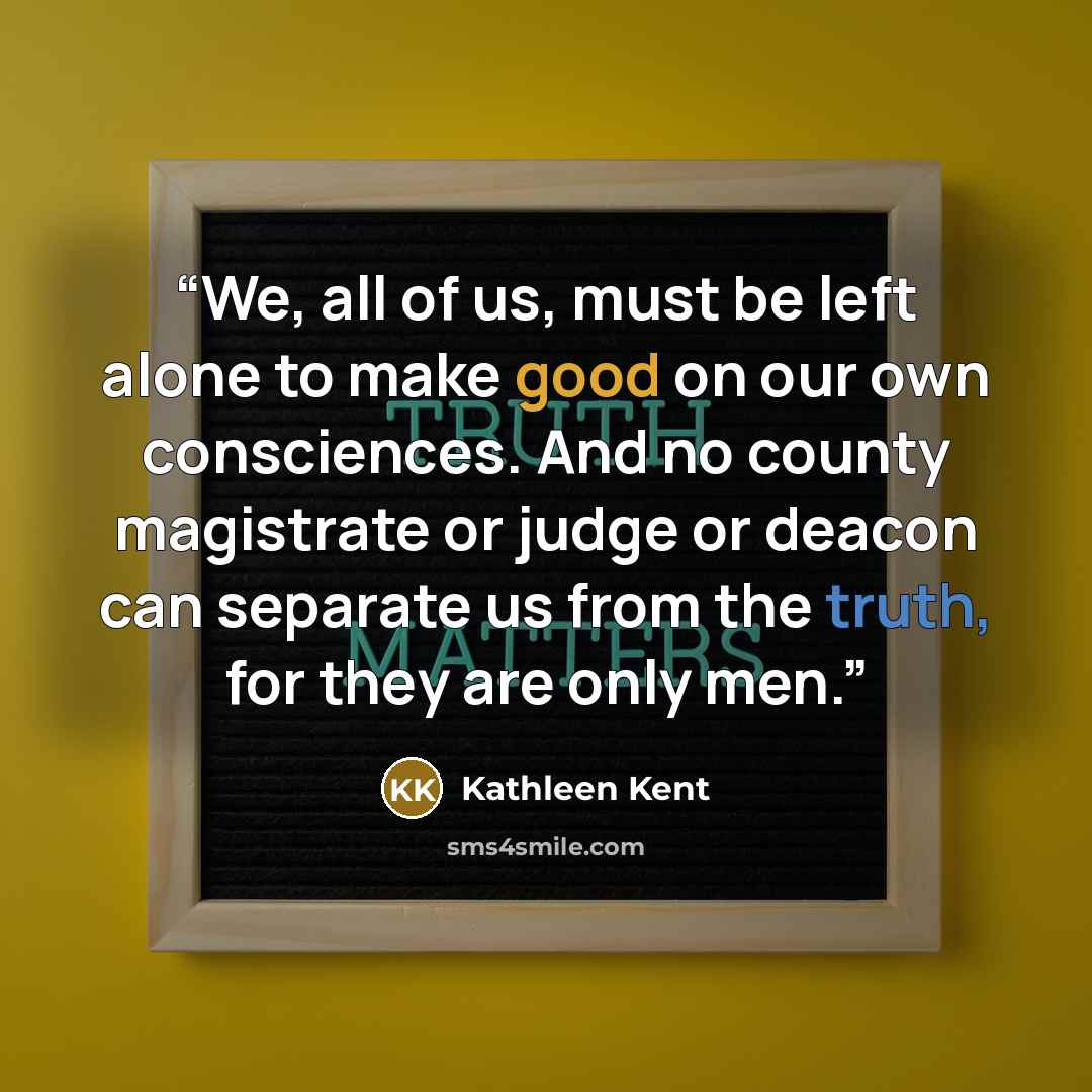 “We, all of us, must be left alone to make good on our own consciences. And no county magistrate or judge or deacon can separate us from the truth, for they are only men.” quote by Kathleen Kent