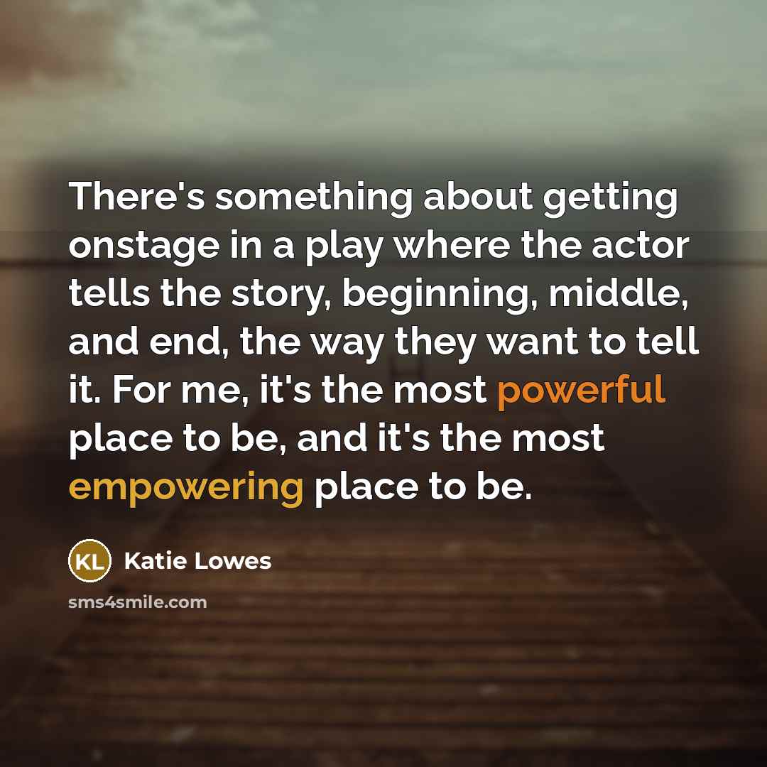 “There's something about getting onstage in a play where the actor tells the story, beginning, middle, and end, the way they want to tell it. For me, it's the most powerful place to be, and it's the most empowering place to be.” quote by Katie Lowes
