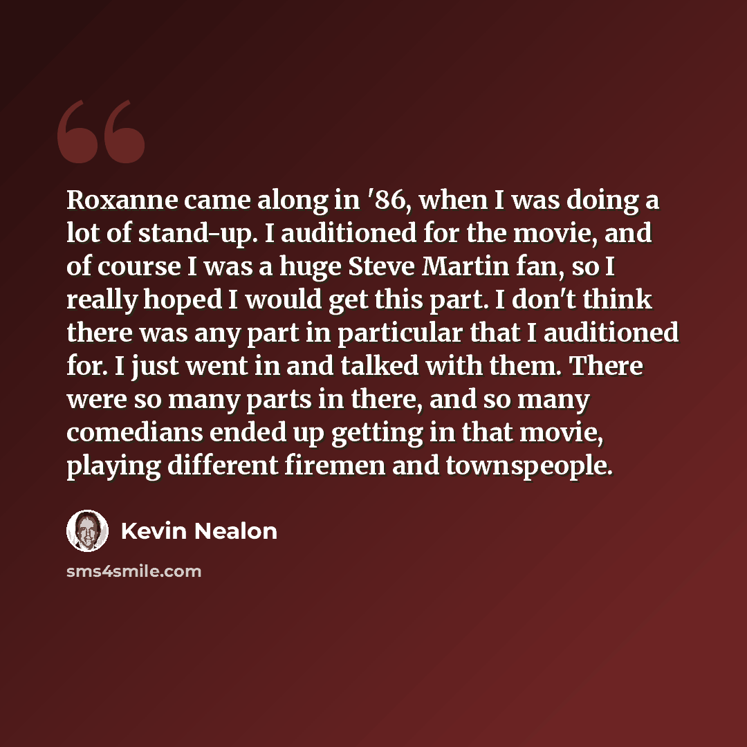 “Roxanne came along in '86, when I was doing a lot of stand-up. I auditioned for the movie, and of course I was a huge Steve Martin fan, so I really hoped I would get this part. I don't think there was any part in particular that I auditioned for. I just went in and talked with them. There were so…” quote by Kevin Nealon