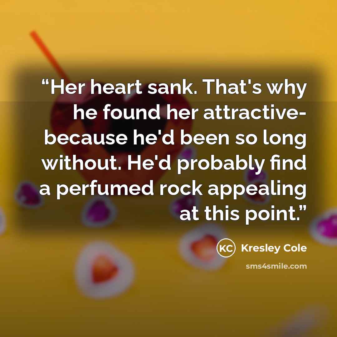 “Her heart sank. That's why he found her attractive- because he'd been so long without. He'd probably find a perfumed rock appealing at this point.” quote by Kresley Cole