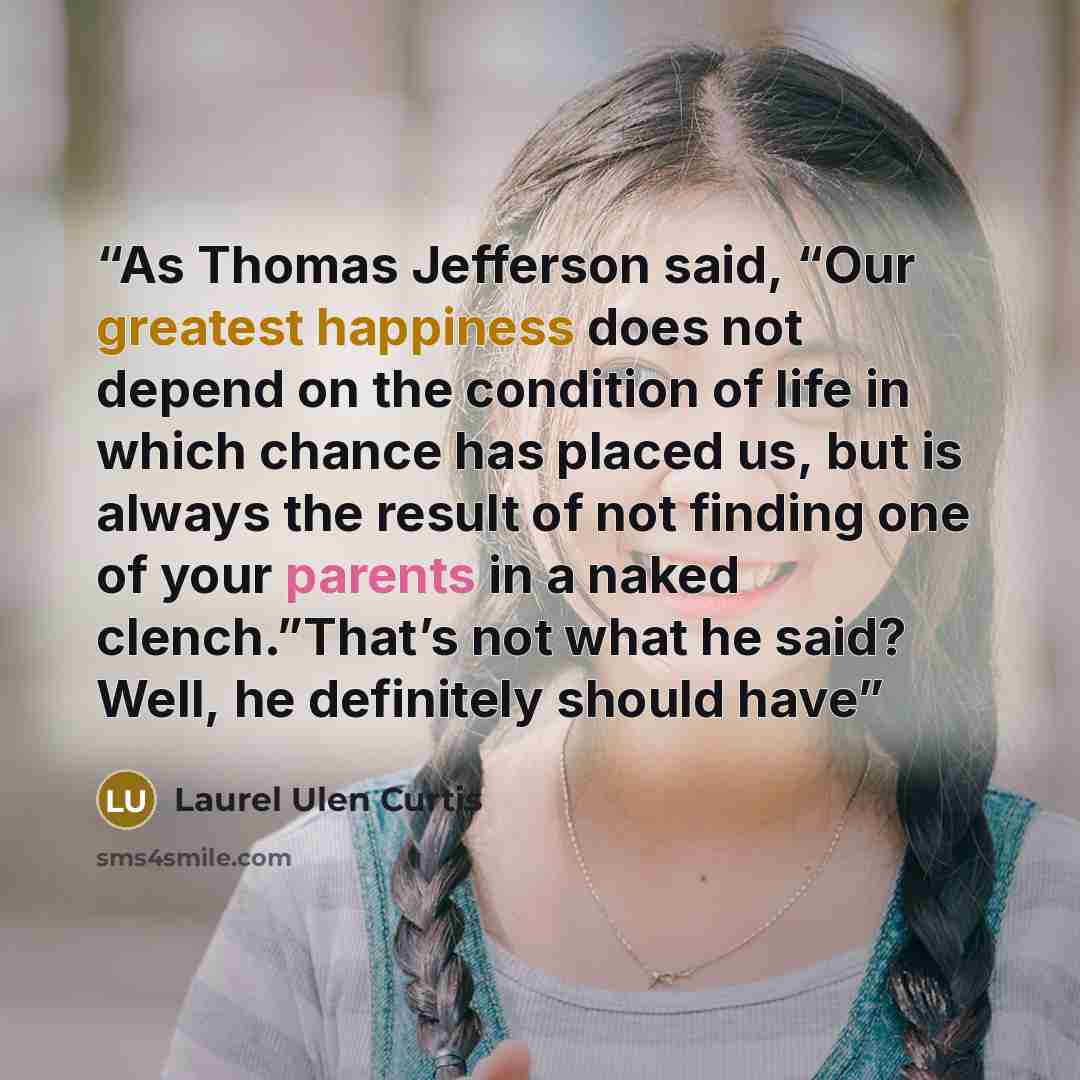 “As Thomas Jefferson said, “Our greatest happiness does not depend on the condition of life in which chance has placed us, but is always the result of not finding one of your parents in a naked clench.”That’s not what he said? Well, he definitely should have” quote by Laurel Ulen Curtis