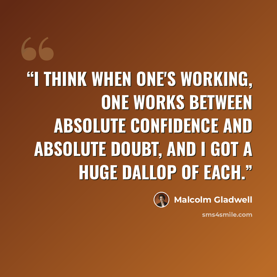 “I think when one's working, one works between absolute confidence and absolute doubt, and I got a huge dallop of each.” quote by Malcolm Gladwell