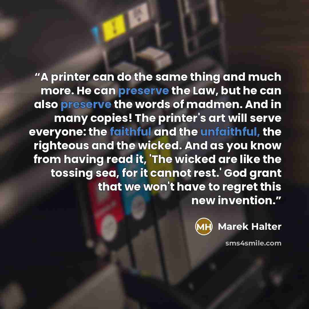“A printer can do the same thing and much more. He can preserve the Law, but he can also preserve the words of madmen. And in many copies! The printer's art will serve everyone: the faithful and the unfaithful, the righteous and the wicked. And as you know from having read it, 'The wicked are like…” quote by Marek Halter