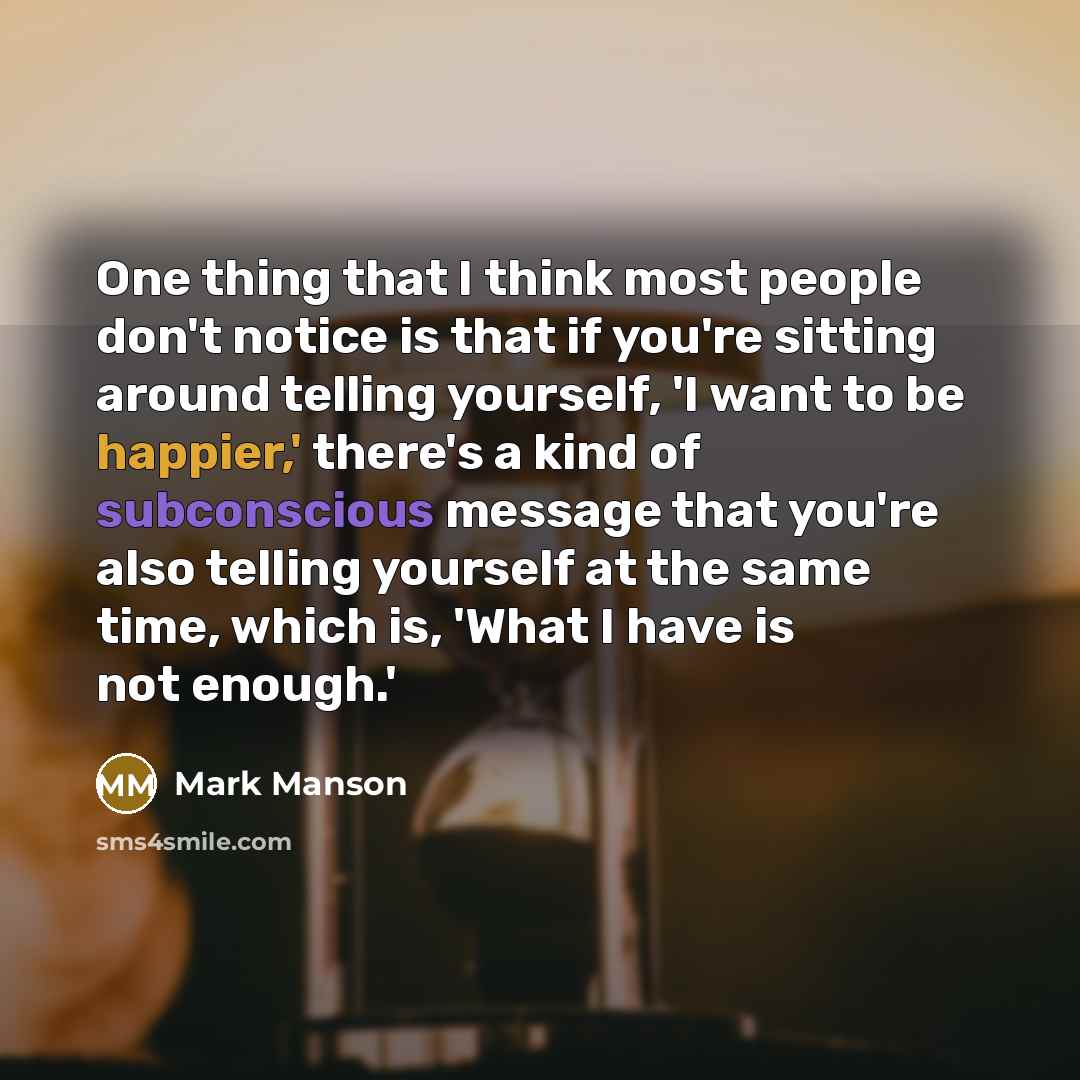 “One thing that I think most people don't notice is that if you're sitting around telling yourself, 'I want to be happier,' there's a kind of subconscious message that you're also telling yourself at the same time, which is, 'What I have is not enough.'” quote by Mark Manson