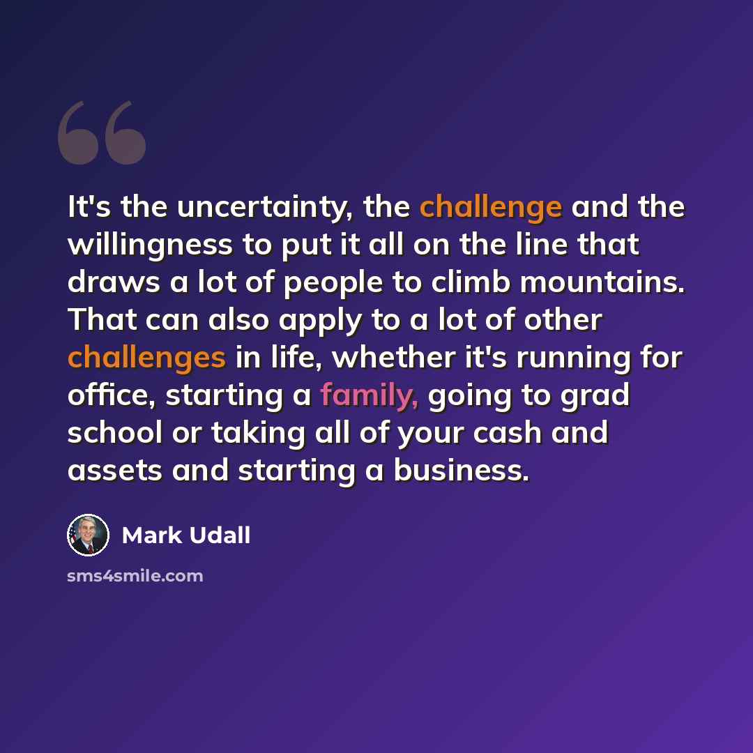 “It's the uncertainty, the challenge and the willingness to put it all on the line that draws a lot of people to climb mountains. That can also apply to a lot of other challenges in life, whether it's running for office, starting a family, going to grad school or taking all of your cash and assets…” quote by Mark Udall