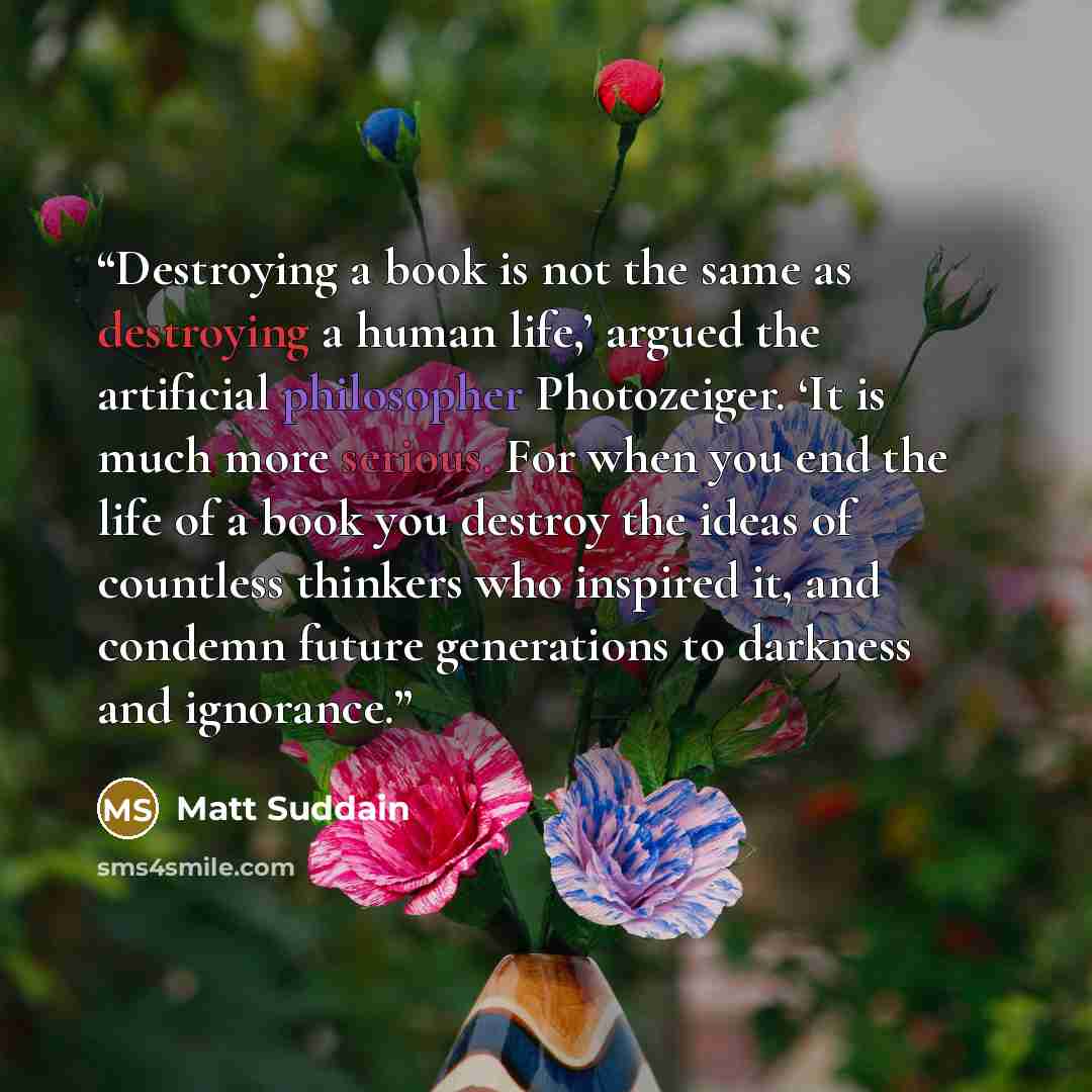 “Destroying a book is not the same as destroying a human life,’ argued the artificial philosopher Photozeiger. ‘It is much more serious. For when you end the life of a book you destroy the ideas of countless thinkers who inspired it, and condemn future generations to darkness and ignorance.” quote by Matt Suddain