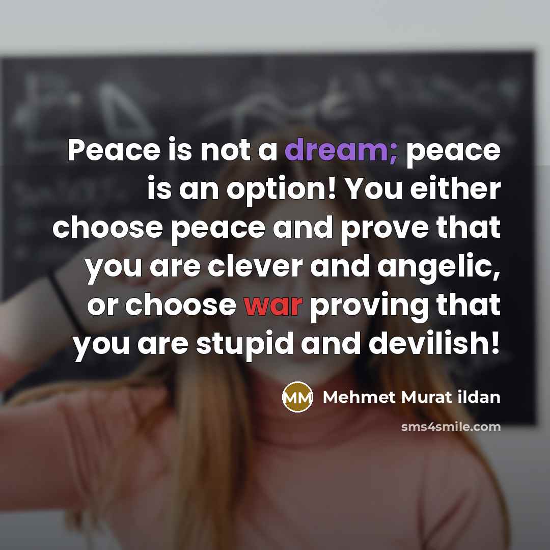 “Peace is not a dream; peace is an option! You either choose peace and prove that you are clever and angelic, or choose war proving that you are stupid and devilish!” quote by Mehmet Murat Ildan