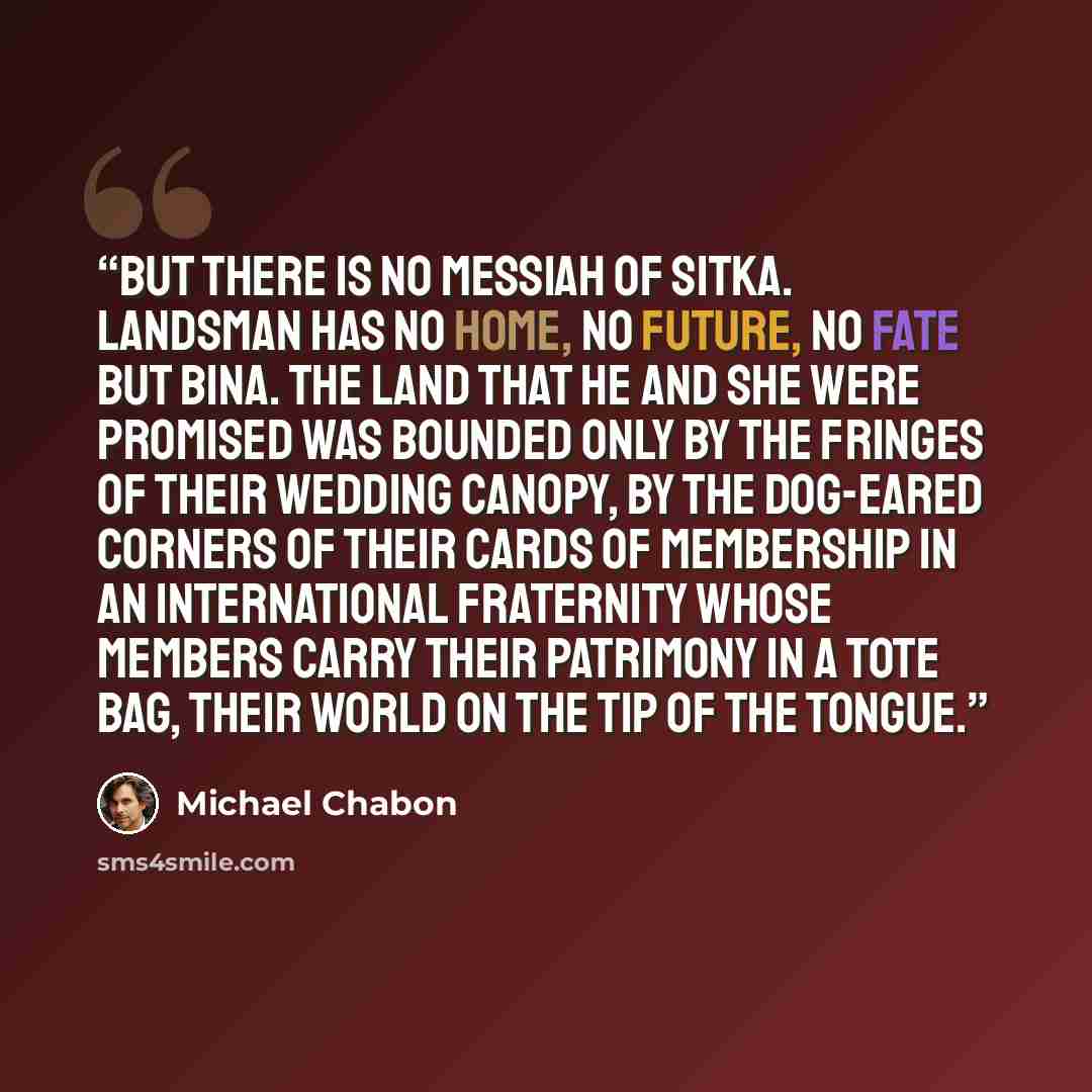 “But there is no Messiah of Sitka. Landsman has no home, no future, no fate but Bina. The land that he and she were promised was bounded only by the fringes of their wedding canopy, by the dog-eared corners of their cards of membership in an international fraternity whose members carry their…” quote by Michael Chabon