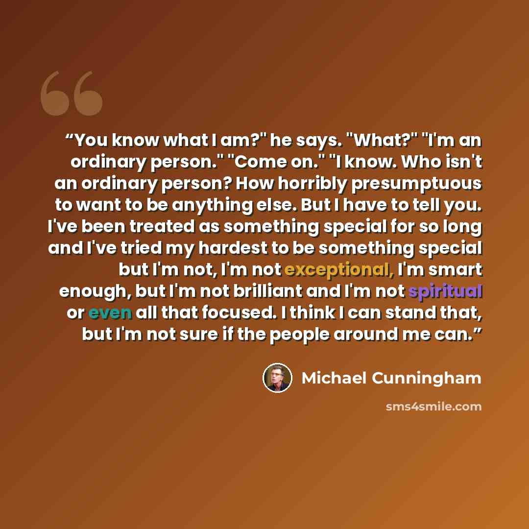 “You know what I am?" he says. "What?" "I'm an ordinary person." "Come on." "I know. Who isn't an ordinary person? How horribly presumptuous to want to be anything else. But I have to tell you. I've been treated as something special for so long and I've tried my hardest to be something special but…” quote by Michael Cunningham