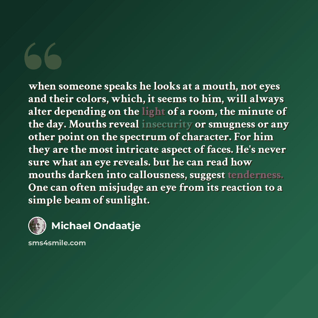 “when someone speaks he looks at a mouth, not eyes and their colors, which, it seems to him, will always alter depending on the light of a room, the minute of the day. Mouths reveal insecurity or smugness or any other point on the spectrum of character. For him they are the most intricate aspect of…” quote by Michael Ondaatje
