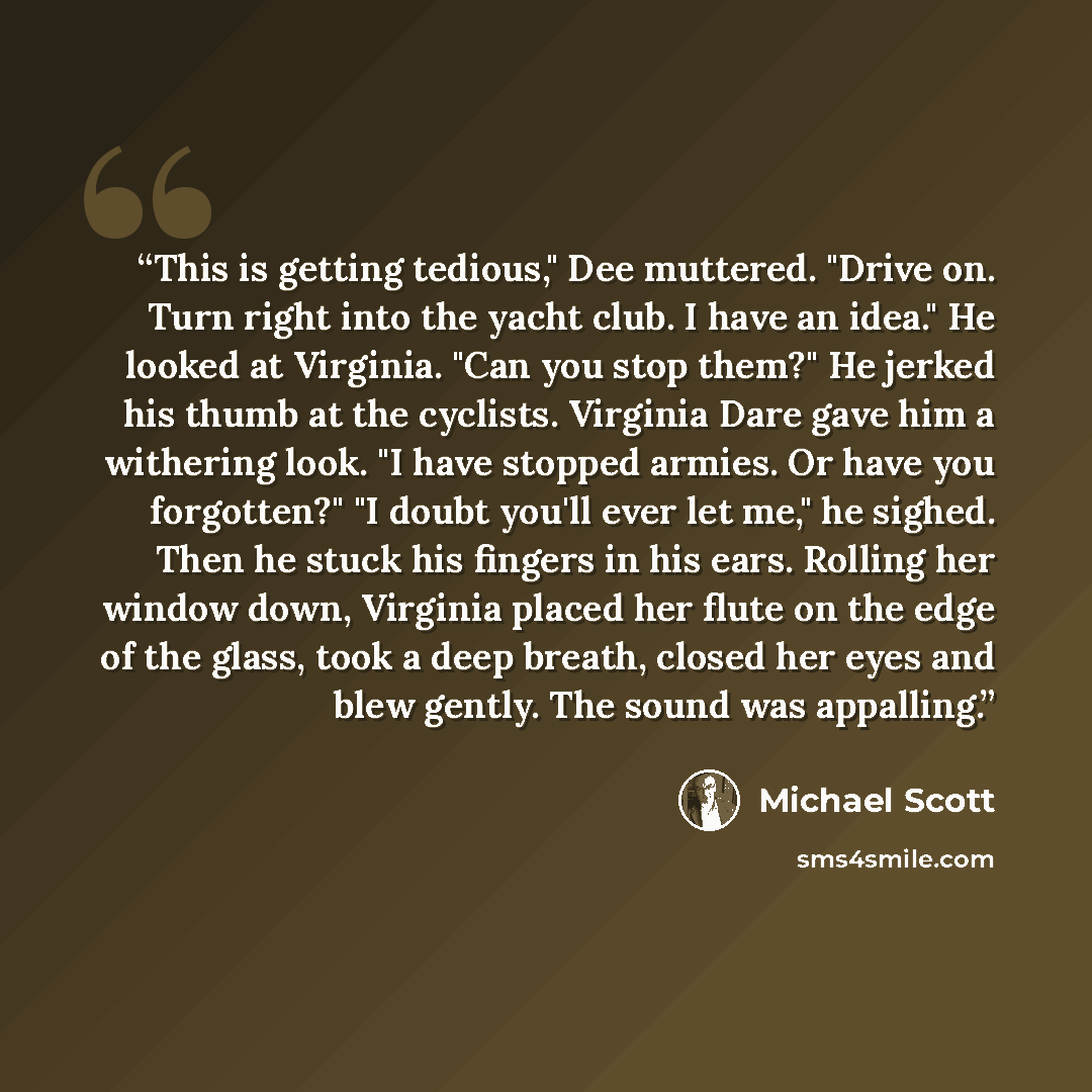 “This is getting tedious," Dee muttered. "Drive on. Turn right into the yacht club. I have an idea." He looked at Virginia. "Can you stop them?" He jerked his thumb at the cyclists. Virginia Dare gave him a withering look. "I have stopped armies. Or have you forgotten?" "I doubt you'll ever let…” quote by Michael Scott