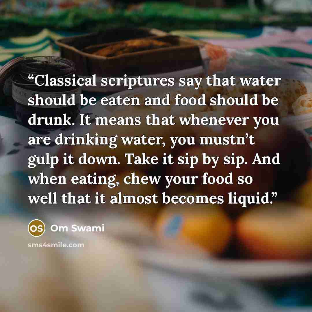 “Classical scriptures say that water should be eaten and food should be drunk. It means that whenever you are drinking water, you mustn’t gulp it down. Take it sip by sip. And when eating, chew your food so well that it almost becomes liquid.” quote by Om Swami