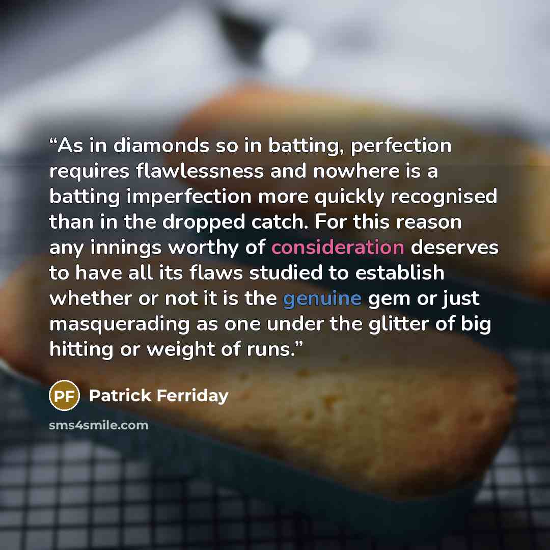 “As in diamonds so in batting, perfection requires flawlessness and nowhere is a batting imperfection more quickly recognised than in the dropped catch. For this reason any innings worthy of consideration deserves to have all its flaws studied to establish whether or not it is the genuine gem or…” quote by Patrick Ferriday