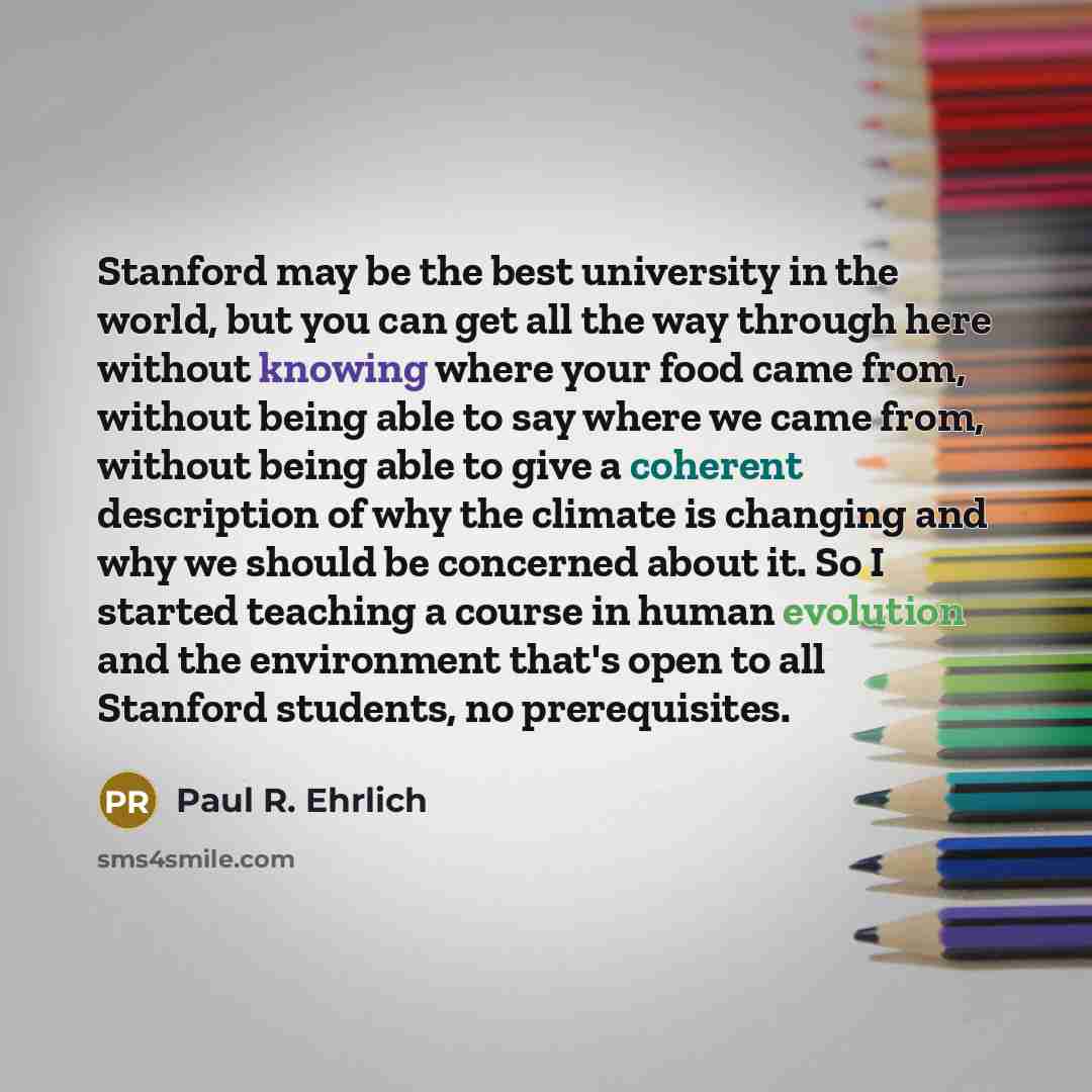 “Stanford may be the best university in the world, but you can get all the way through here without knowing where your food came from, without being able to say where we came from, without being able to give a coherent description of why the climate is changing and why we should be concerned about…” quote by Paul R. Ehrlich