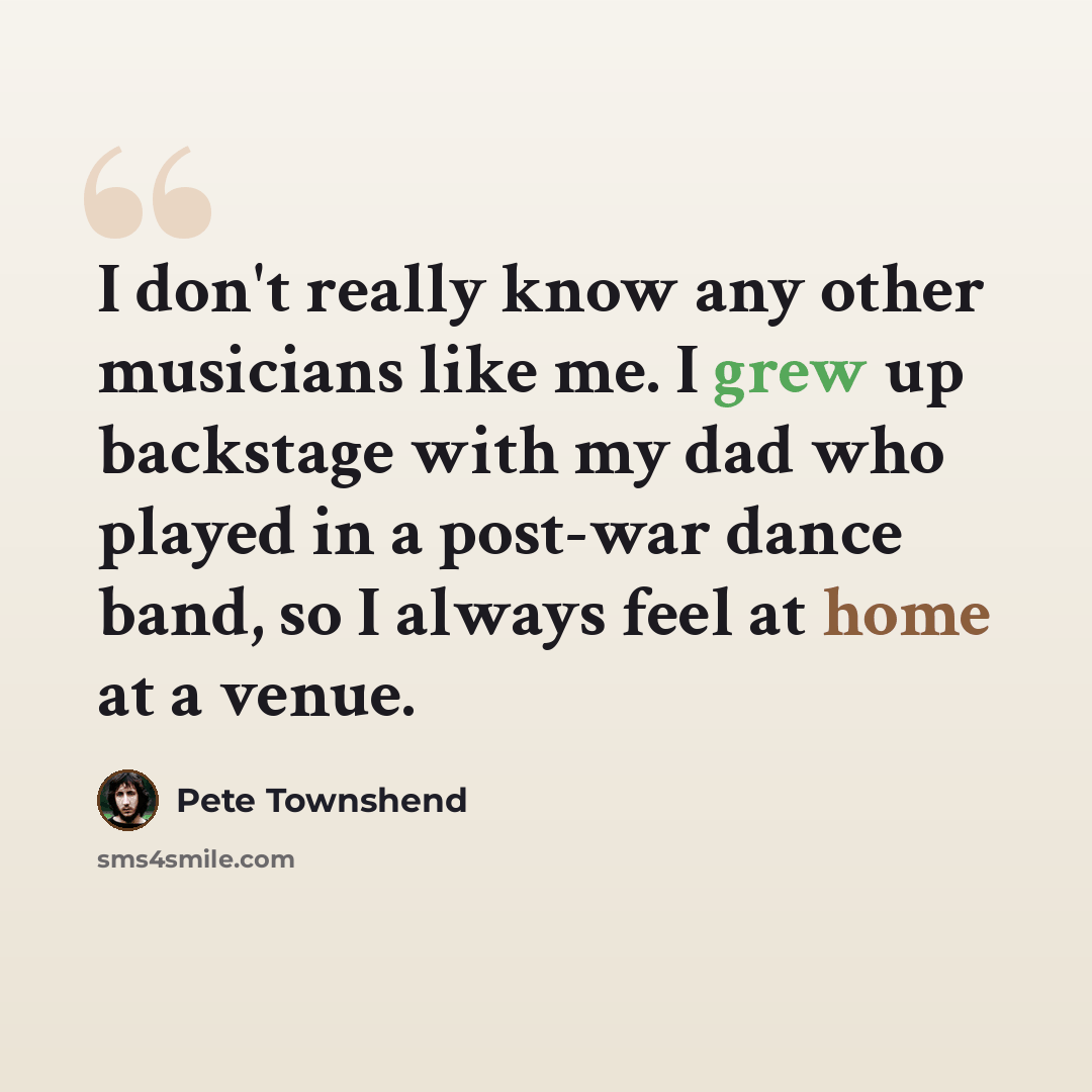 “I don't really know any other musicians like me. I grew up backstage with my dad who played in a post-war dance band, so I always feel at home at a venue.” quote by Pete Townshend