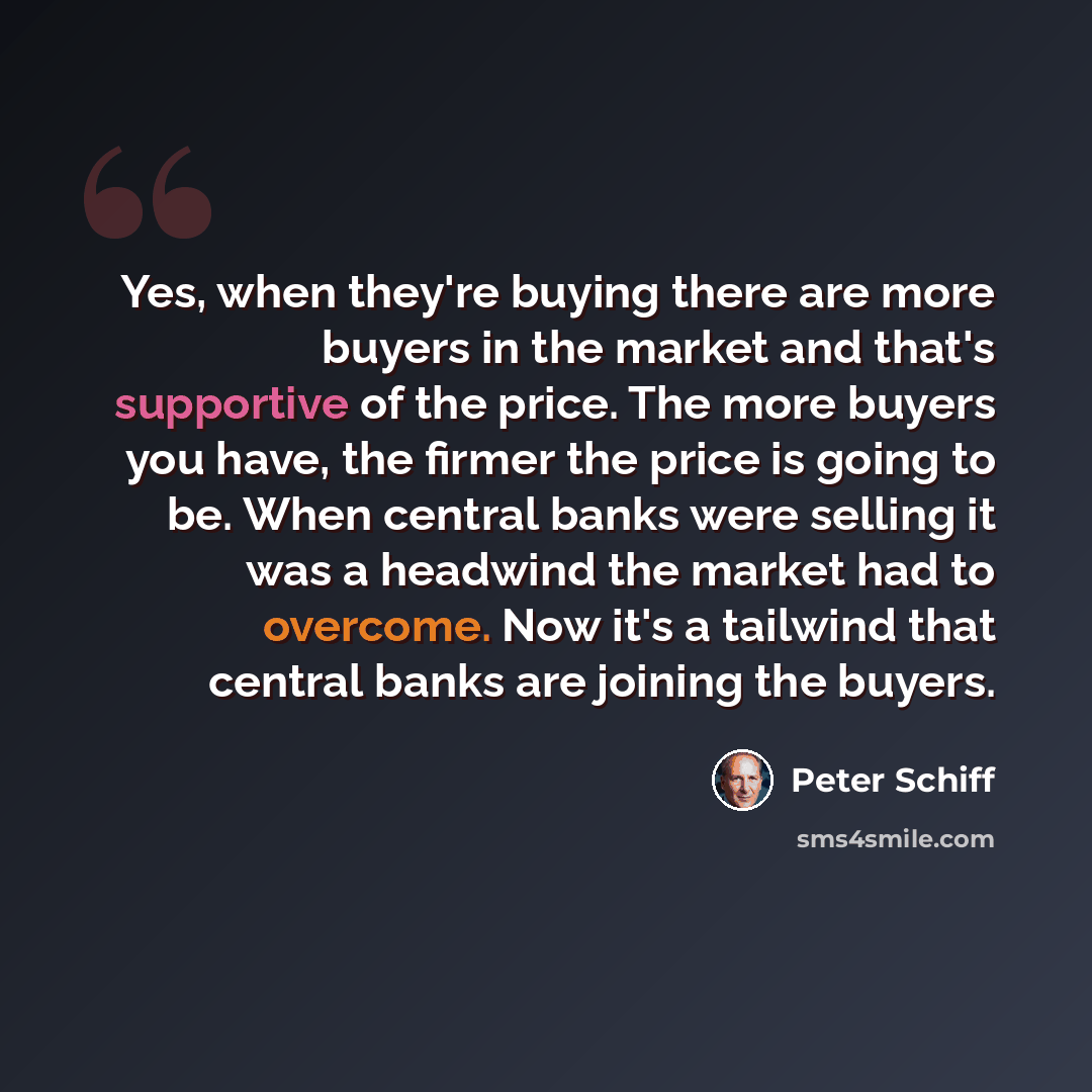 “Yes, when they're buying there are more buyers in the market and that's supportive of the price. The more buyers you have, the firmer the price is going to be. When central banks were selling it was a headwind the market had to overcome. Now it's a tailwind that central banks are joining the buyers.” quote by Peter Schiff