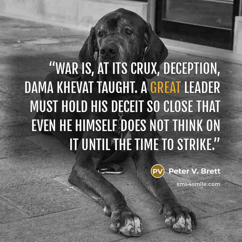 “War is, at its crux, deception, Dama Khevat taught. A great leader must hold his deceit so close that even he himself does not think on it until the time to strike.” quote by Peter V. Brett