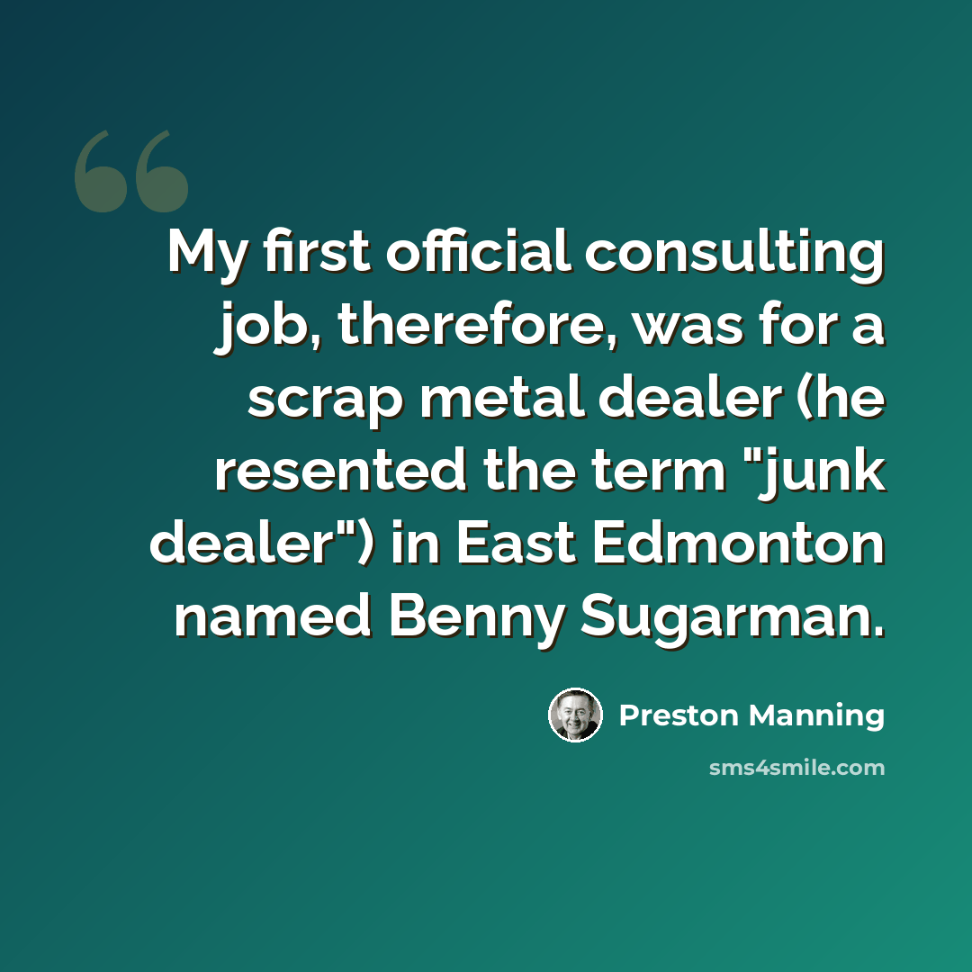 “My first official consulting job, therefore, was for a scrap metal dealer (he resented the term "junk dealer") in East Edmonton named Benny Sugarman.” quote by Preston Manning