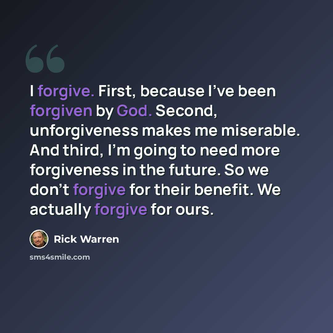 “I forgive. First, because I've been forgiven by God. Second, unforgiveness makes me miserable. And third, I'm going to need more forgiveness in the future. So we don't forgive for their benefit. We actually forgive for ours.” quote by Rick Warren