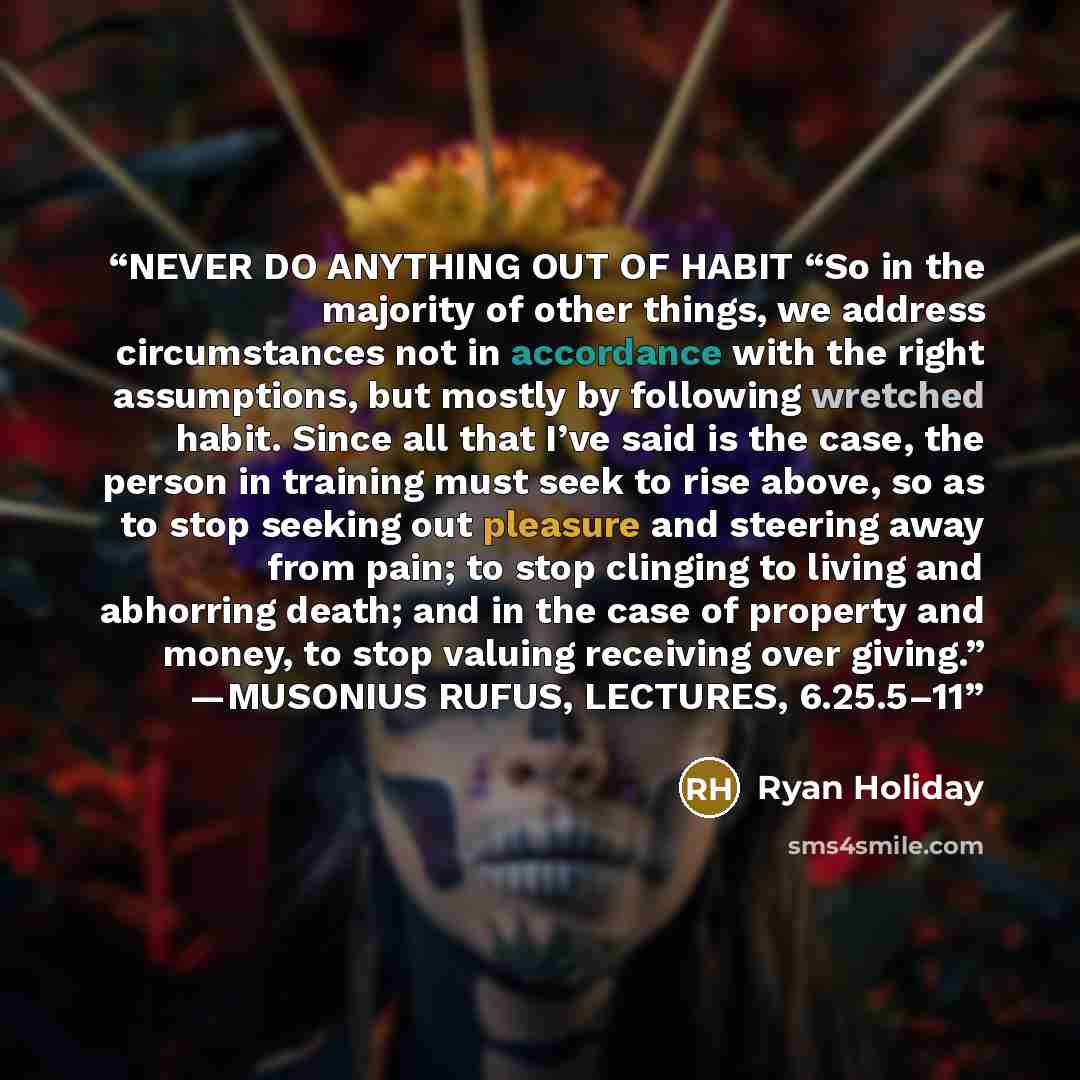 “NEVER DO ANYTHING OUT OF HABIT “So in the majority of other things, we address circumstances not in accordance with the right assumptions, but mostly by following wretched habit. Since all that I’ve said is the case, the person in training must seek to rise above, so as to stop seeking out…” quote by Ryan Holiday