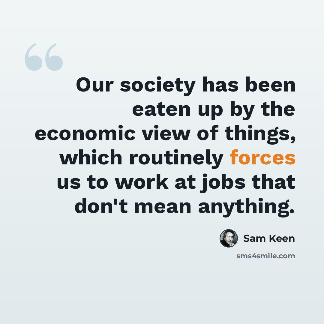 “Our society has been eaten up by the economic view of things, which routinely forces us to work at jobs that don't mean anything.” quote by Sam Keen