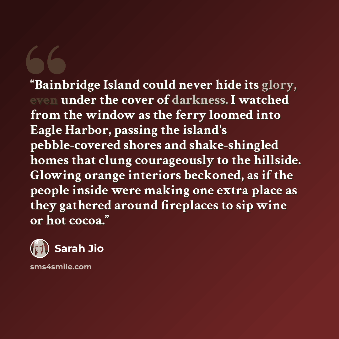 “Bainbridge Island could never hide its glory, even under the cover of darkness. I watched from the window as the ferry loomed into Eagle Harbor, passing the island's pebble-covered shores and shake-shingled homes that clung courageously to the hillside. Glowing orange interiors beckoned, as if the…” quote by Sarah Jio