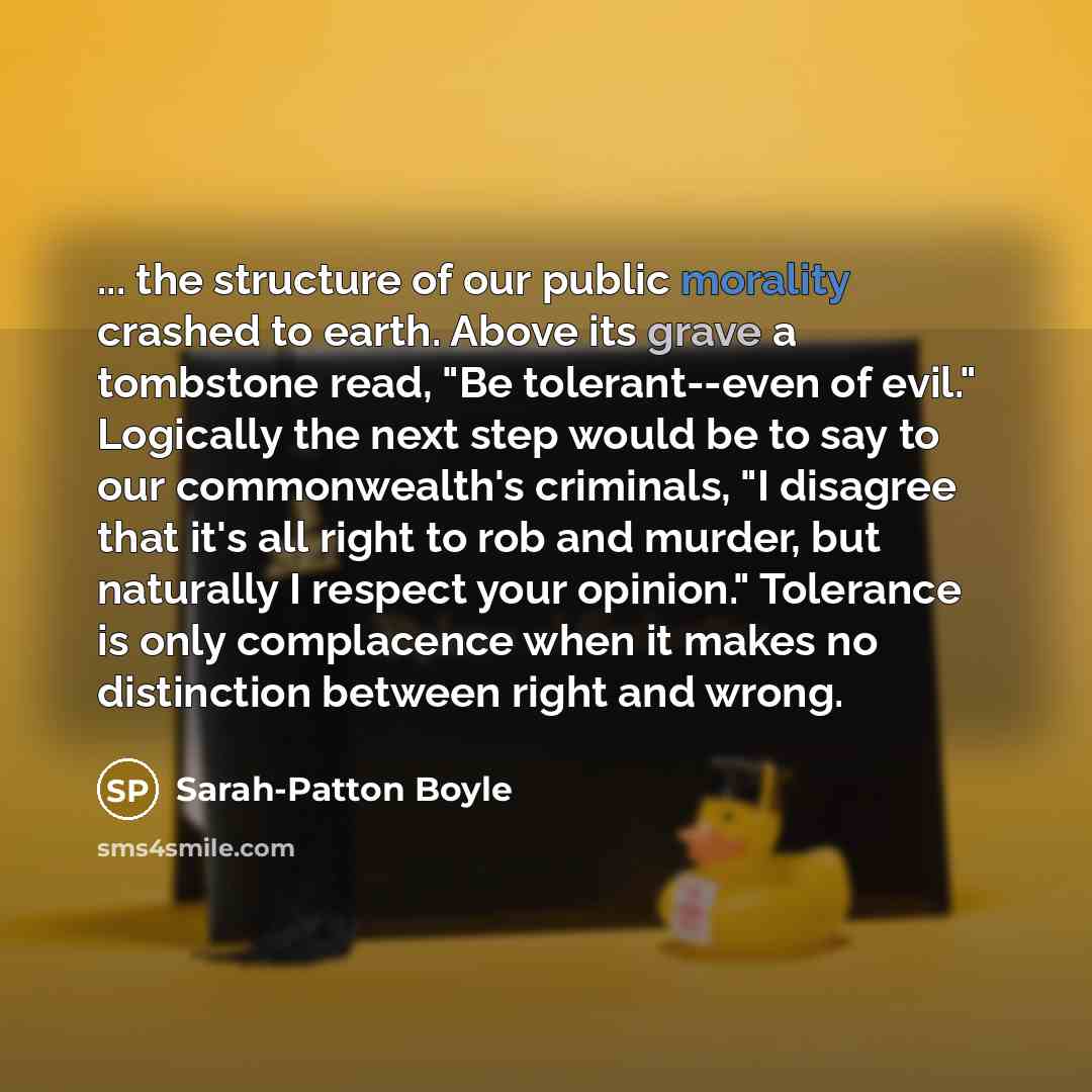 “... the structure of our public morality crashed to earth. Above its grave a tombstone read, "Be tolerant--even of evil." Logically the next step would be to say to our commonwealth's criminals, "I disagree that it's all right to rob and murder, but naturally I respect your opinion." Tolerance is…” quote by Sarah-Patton Boyle