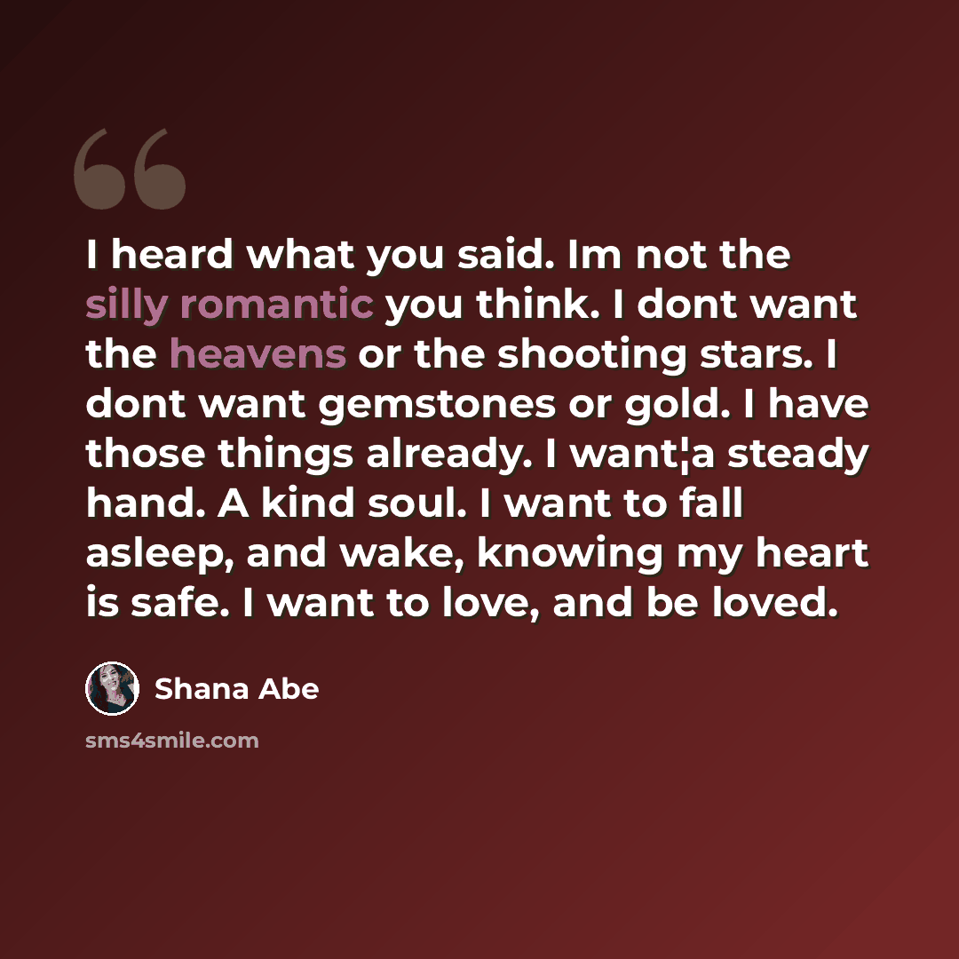 “I heard what you said. Im not the silly romantic you think. I dont want the heavens or the shooting stars. I dont want gemstones or gold. I have those things already. I want¦a steady hand. A kind soul. I want to fall asleep, and wake, knowing my heart is safe. I want to love, and be loved.” quote by Shana Abe