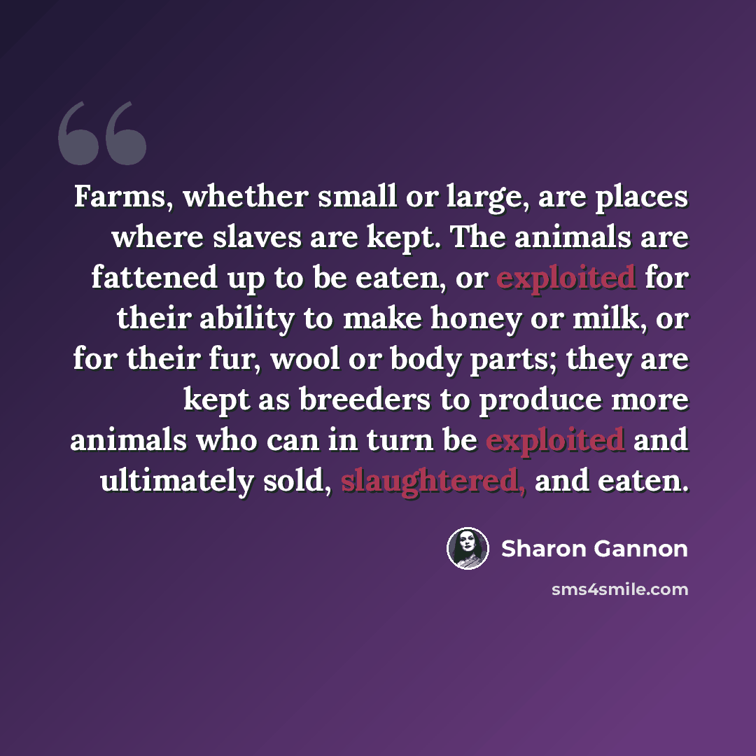 “Farms, whether small or large, are places where slaves are kept. The animals are fattened up to be eaten, or exploited for their ability to make honey or milk, or for their fur, wool or body parts; they are kept as breeders to produce more animals who can in turn be exploited and ultimately sold…” quote by Sharon Gannon