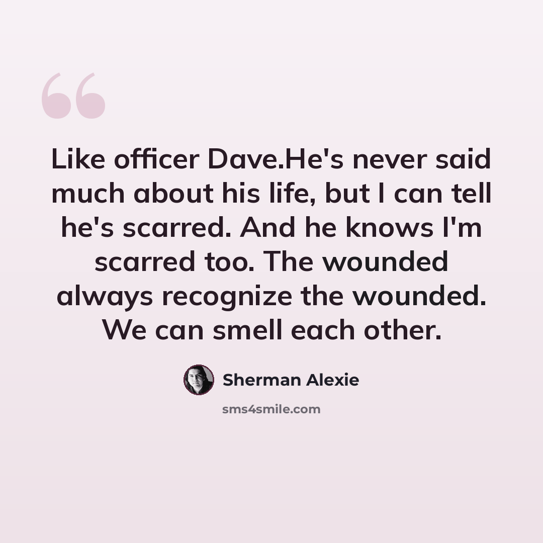 “Like officer Dave.He's never said much about his life, but I can tell he's scarred. And he knows I'm scarred too. The wounded always recognize the wounded. We can smell each other.” quote by Sherman Alexie