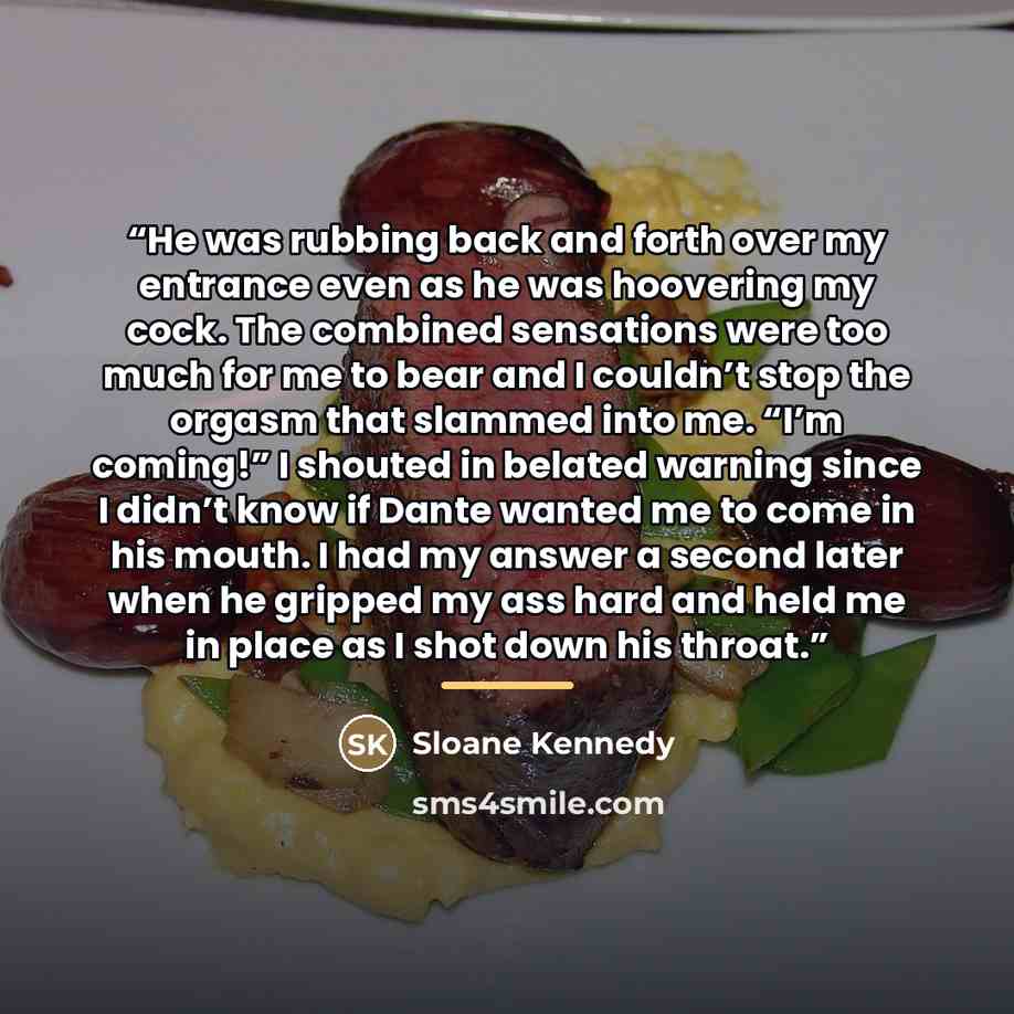 “He was rubbing back and forth over my entrance even as he was hoovering my cock. The combined sensations were too much for me to bear and I couldn’t stop the orgasm that slammed into me. “I’m coming!” I shouted in belated warning since I didn’t know if Dante wanted me to come in his mouth. I had…” quote by Sloane Kennedy