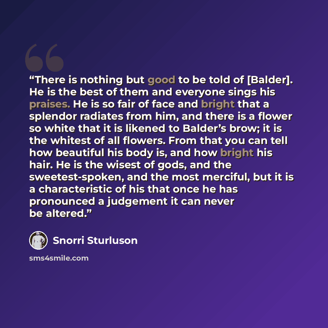 “There is nothing but good to be told of [Balder]. He is the best of them and everyone sings his praises. He is so fair of face and bright that a splendor radiates from him, and there is a flower so white that it is likened to Balder’s brow; it is the whitest of all flowers. From that you can tell…” quote by Snorri Sturluson