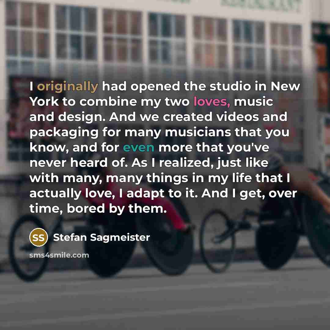 “I originally had opened the studio in New York to combine my two loves, music and design. And we created videos and packaging for many musicians that you know, and for even more that you've never heard of. As I realized, just like with many, many things in my life that I actually love, I adapt to…” quote by Stefan Sagmeister