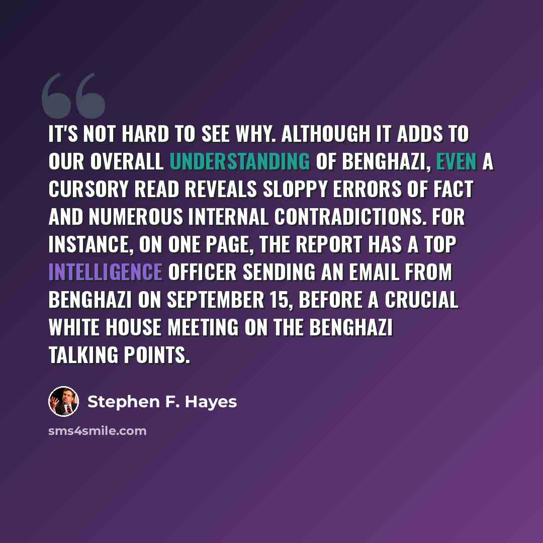 “It's not hard to see why. Although it adds to our overall understanding of Benghazi, even a cursory read reveals sloppy errors of fact and numerous internal contradictions. For instance, on one page, the report has a top intelligence officer sending an email from Benghazi on September 15, before a…” quote by Stephen F. Hayes