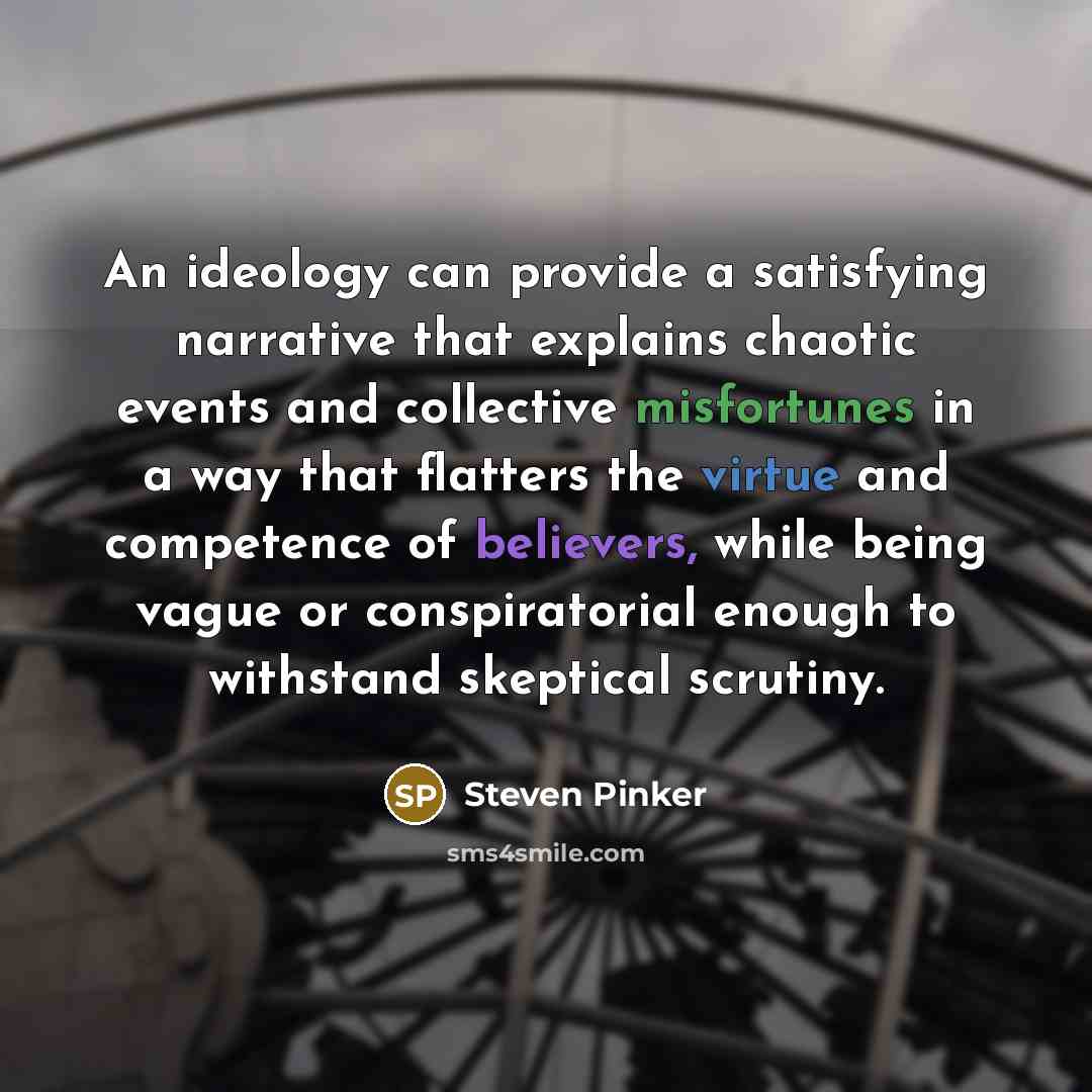 “An ideology can provide a satisfying narrative that explains chaotic events and collective misfortunes in a way that flatters the virtue and competence of believers, while being vague or conspiratorial enough to withstand skeptical scrutiny.” quote by Steven Pinker