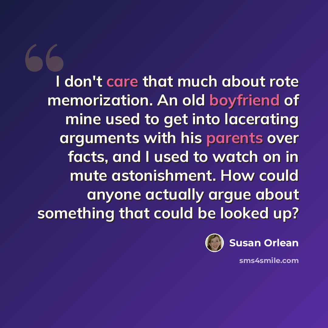 “I don't care that much about rote memorization. An old boyfriend of mine used to get into lacerating arguments with his parents over facts, and I used to watch on in mute astonishment. How could anyone actually argue about something that could be looked up?” quote by Susan Orlean