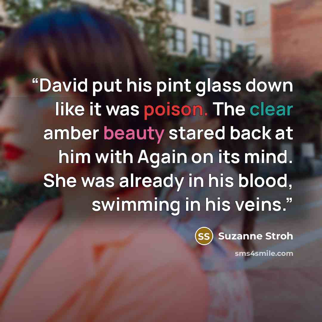 “David put his pint glass down like it was poison. The clear amber beauty stared back at him with Again on its mind. She was already in his blood, swimming in his veins.” quote by Suzanne Stroh