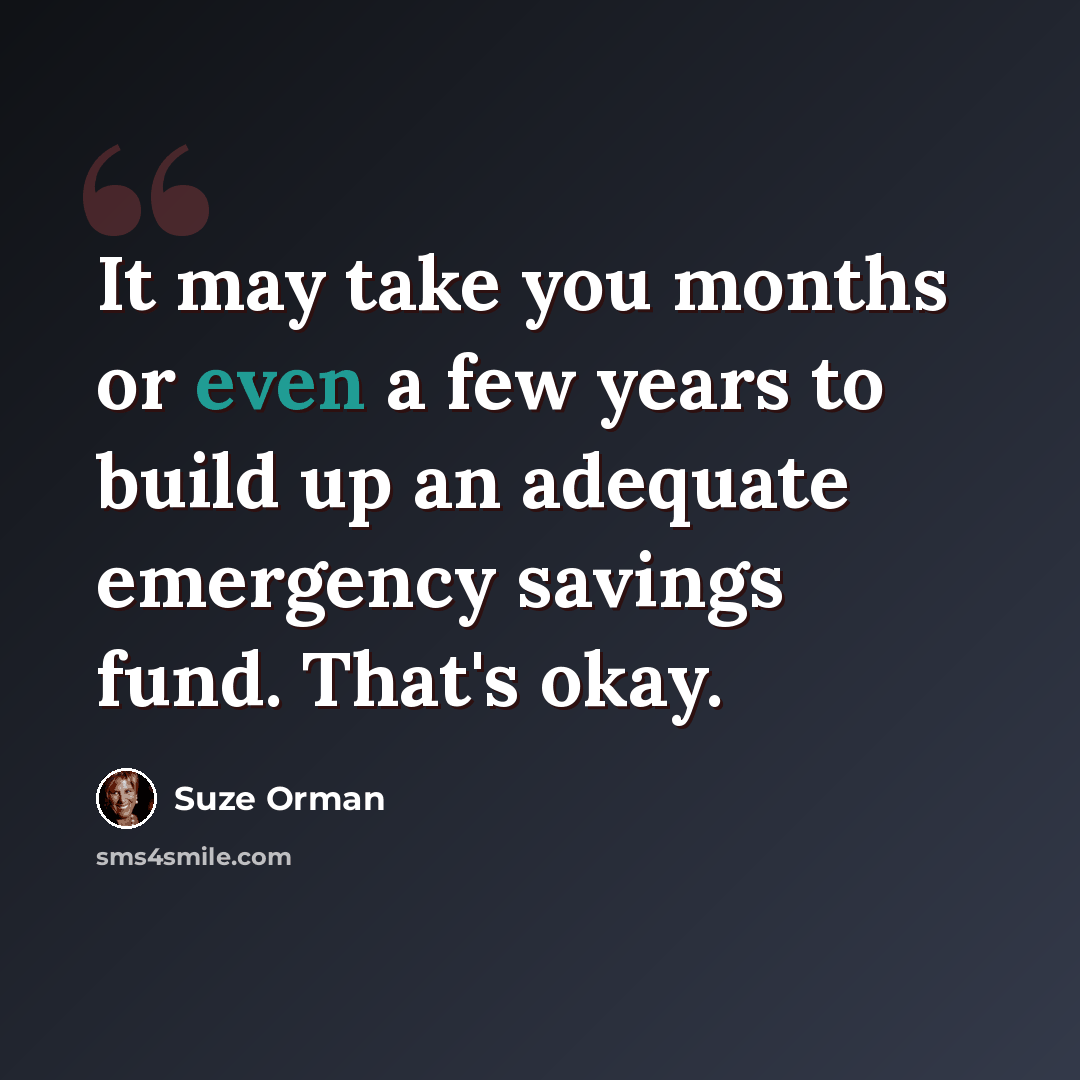 “It may take you months or even a few years to build up an adequate emergency savings fund. That's okay.” quote by Suze Orman