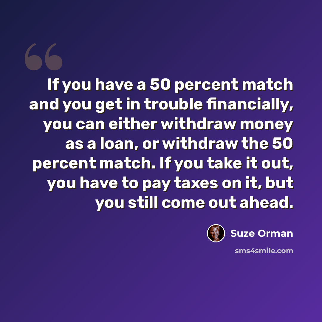 “If you have a 50 percent match and you get in trouble financially, you can either withdraw money as a loan, or withdraw the 50 percent match. If you take it out, you have to pay taxes on it, but you still come out ahead.” quote by Suze Orman