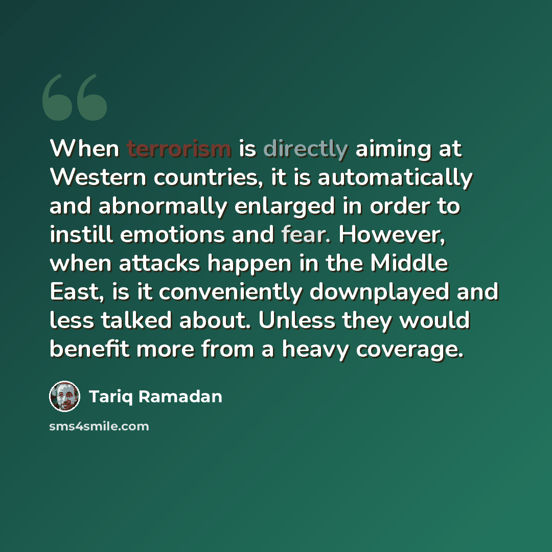 “When terrorism is directly aiming at Western countries, it is automatically and abnormally enlarged in order to instill emotions and fear. However, when attacks happen in the Middle East, is it conveniently downplayed and less talked about. Unless they would benefit more from a heavy coverage.” quote by Tariq Ramadan