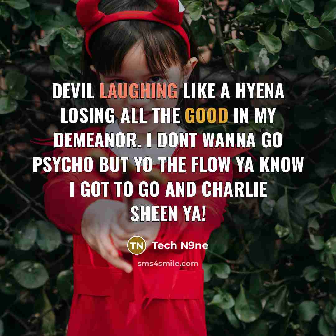 “Devil laughing like a hyena Losing all the good in my demeanor. I dont wanna go psycho but yo the flow ya know I got to go and Charlie sheen ya!” quote by Tech N9ne