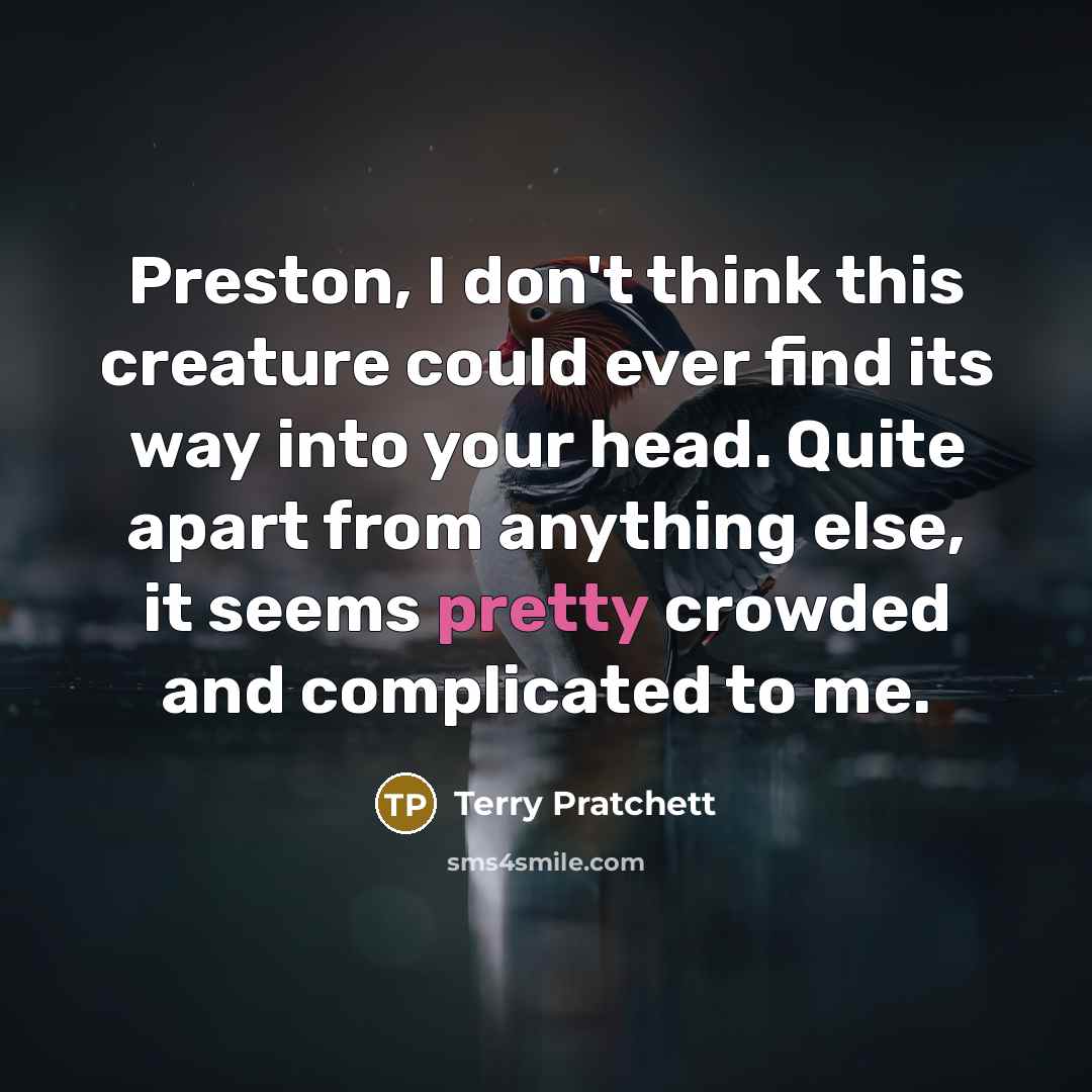 “Preston, I don't think this creature could ever find its way into your head. Quite apart from anything else, it seems pretty crowded and complicated to me.” quote by Terry Pratchett