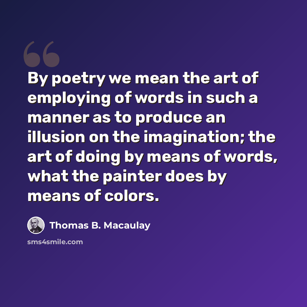 “By poetry we mean the art of employing of words in such a manner as to produce an illusion on the imagination; the art of doing by means of words, what the painter does by means of colors.” quote by Thomas B. Macaulay