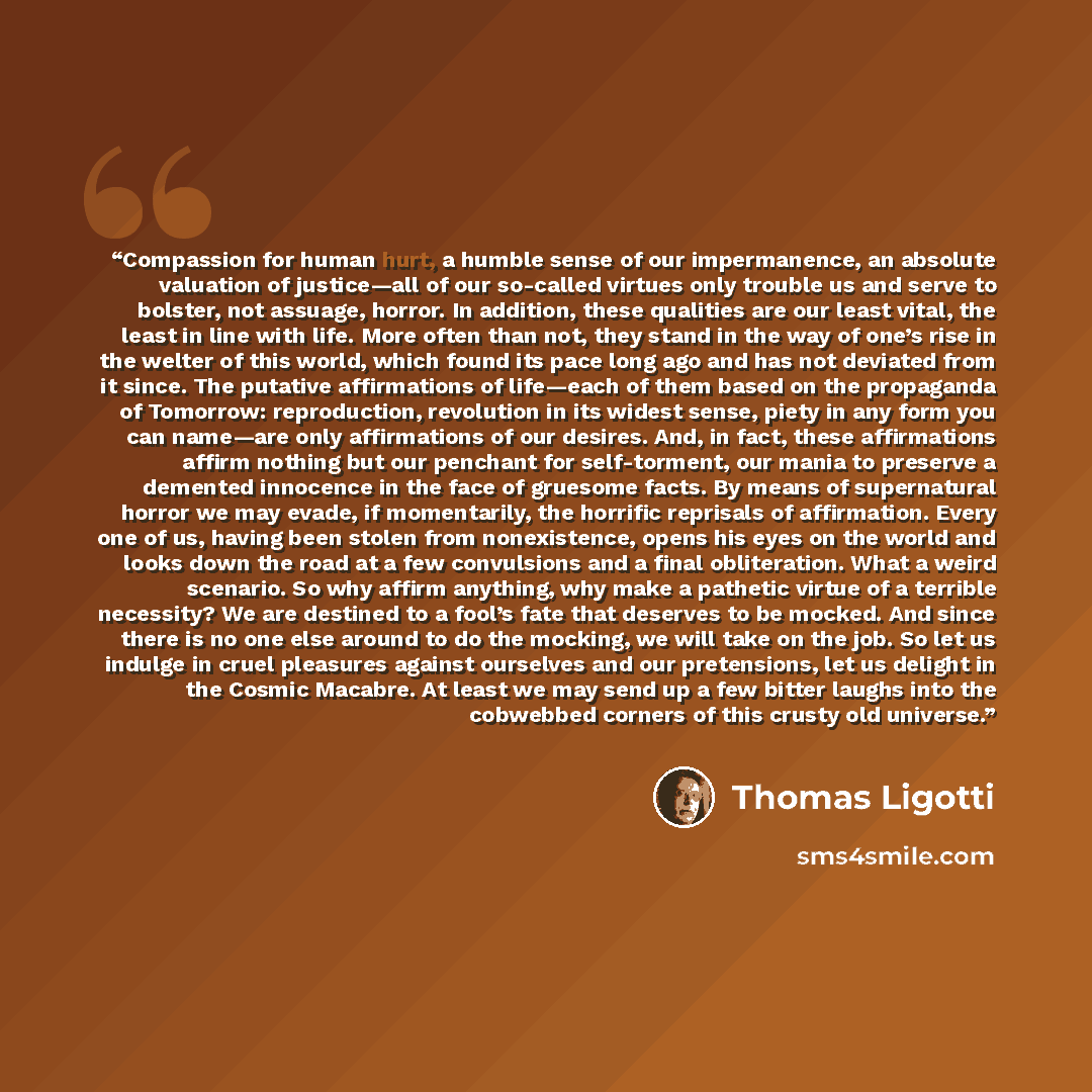 “Compassion for human hurt, a humble sense of our impermanence, an absolute valuation of justice—all of our so-called virtues only trouble us and serve to bolster, not assuage, horror. In addition, these qualities are our least vital, the least in line with life. More often than not, they stand in…” quote by Thomas Ligotti