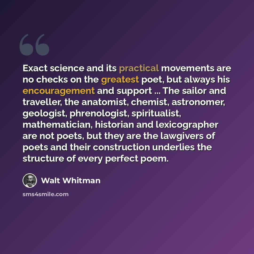 “Exact science and its practical movements are no checks on the greatest poet, but always his encouragement and support ... The sailor and traveller, the anatomist, chemist, astronomer, geologist, phrenologist, spiritualist, mathematician, historian and lexicographer are not poets, but they are the…” quote by Walt Whitman