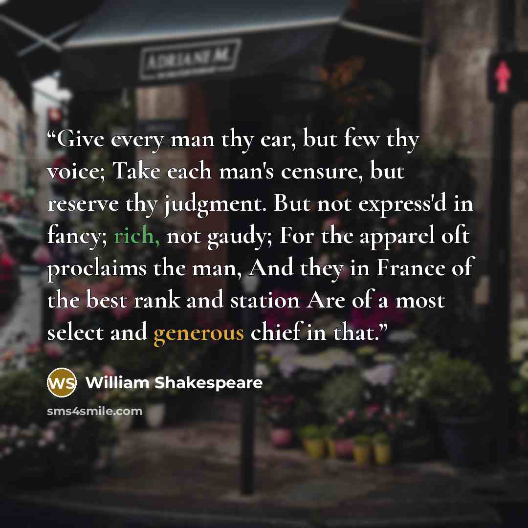 “Give every man thy ear, but few thy voice; Take each man's censure, but reserve thy judgment. But not express'd in fancy; rich, not gaudy; For the apparel oft proclaims the man, And they in France of the best rank and station Are of a most select and generous chief in that.” quote by William Shakespeare