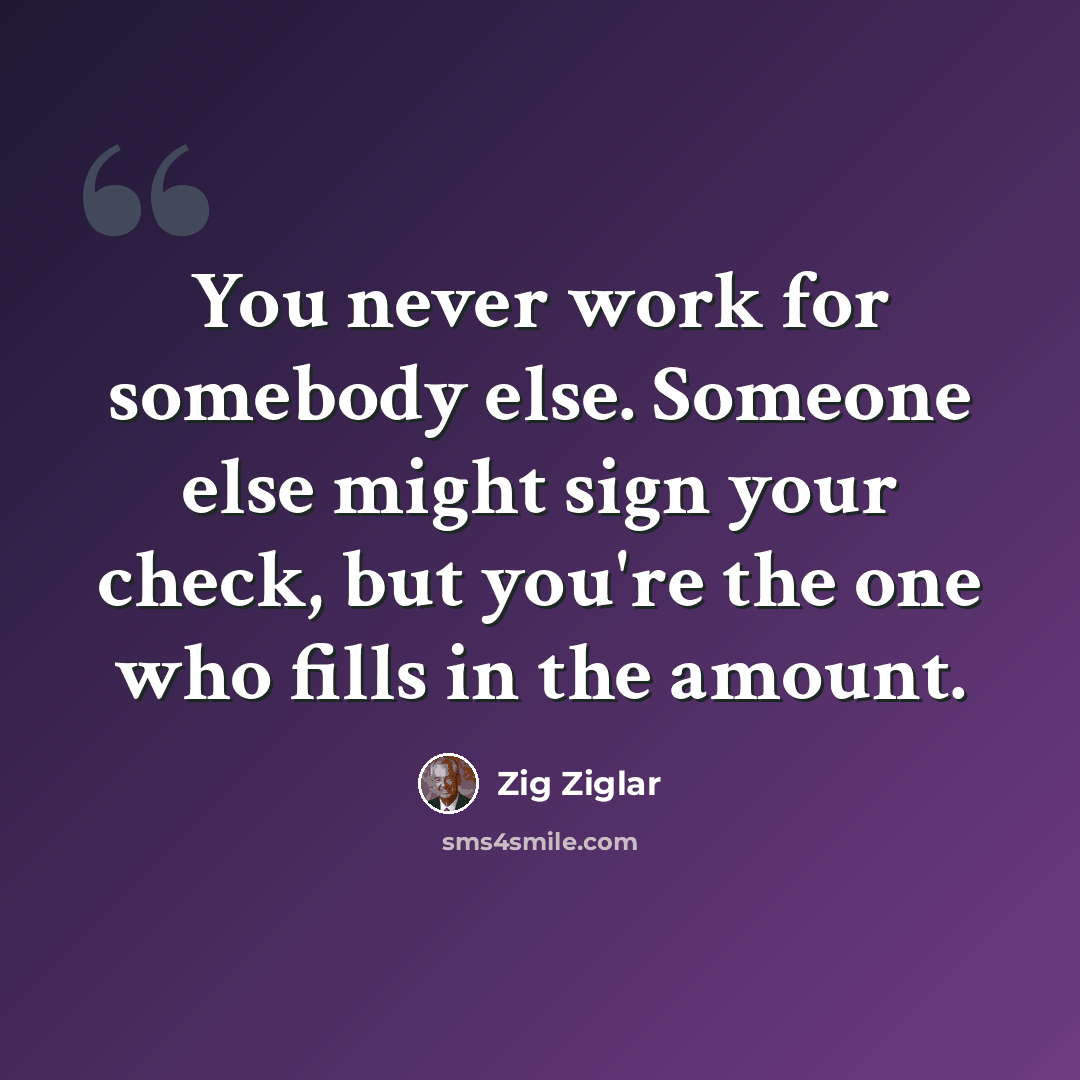 “You never work for somebody else. Someone else might sign your check, but you're the one who fills in the amount.” quote by Zig Ziglar